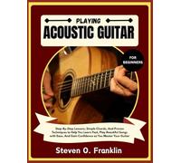 PLAYING ACOUSTIC GUITAR FOR BEGINNERS: Step-By-Step Lessons, Simple Chords, And Proven Techniques to Help You Learn Fast, Play Beautiful Songs with Ease, And Gain Confidence as You Master Your Guitar