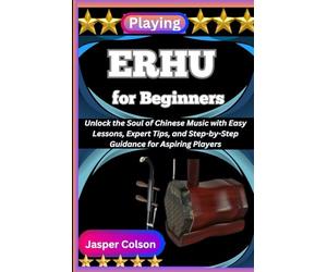 PLAYING ERHU FOR BEGINNERS: Unlock the Soul of Chinese Music with Easy Lessons, Expert Tips, and Step-by-Step Guidance for Aspiring Players