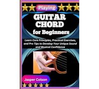 PLAYING GUITAR CHORD FOR BEGINNERS: Learn Core Principles, Practical Exercises, and Pro Tips to Develop Your Unique Sound and Musical Confidence