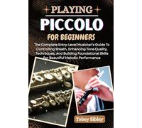PLAYING PICCOLO FOR BEGINNERS: The Complete Entry-Level Musician’s Guide To Controlling Breath, Enhancing Tone Quality, Techniques, And Building Foundational Skills For Beautiful Melodic Performance