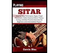 PLAYING SITAR: Step-by-Step Techniques, Ragas, Finger Placement, Indian Classical Music Theory, Tuning, and Sitar Practice Exercises for Beginners and Intermediate Players