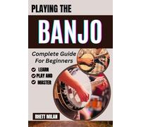 PLAYING THE BANJO Complete Guide For Beginners: Learn Essential Techniques, Chords, Music Theory, And Playing Styles To Start Strumming With Confidence - All You Need To Know