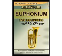 PLAYING THE EUPHONIUM FOR BEGINNERS: A Comprehensive Step-By-Step Guide For Absolute Beginners To Unlock Your Musical Potential