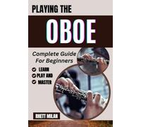 PLAYING THE OBOE Complete Guide For Beginners: Learn Fundamentals, Discover Easy-To-Follow Lessons, Finger Techniques, Expert Tips, And Essential Skills For Every New Player