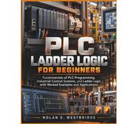 PLC LADDER LOGIC FOR BEGINNERS: Fundamentals of PLC Programming, Industrial Control Systems, and Ladder Logic with Worked Examples and Applications