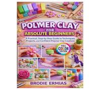 POLYMER CLAY FOR ABSOLUTE BEGINNERS: A Practical, Step-by-Step Guide to Techniques, Projects, and Confident Polymer Clay Creations