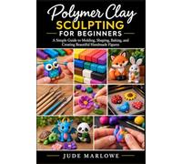 Polymer Clay Sculpting For Beginners: A Simple Guide to Molding, Shaping, Baking, and Creating Beautiful Handmade Figures
