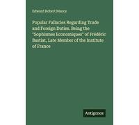 Popular Fallacies Regarding Trade and Foreign Duties. Being the "Sophismes Economiques" of Frédéric Bastiat, Late Member of the Institute of France