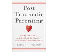 Post-traumatic Parenting: Break the Cycle and Become the Parent You Always Wanted to Be