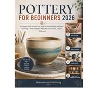 POTTERY FOR BEGINNERS: A Complete 2026 Step-by-Step Guide to Hand-Building and Wheel Throwing - From Your First Pinch Pot to a Finished, Glazed Collection