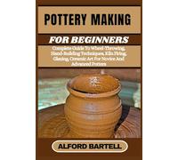 POTTERY MAKING FOR BEGINNERS: Complete Guide To Wheel-Throwing, Hand-Building Techniques, Kiln Firing, Glazing, Ceramic Art For Novice And Advanced Potters