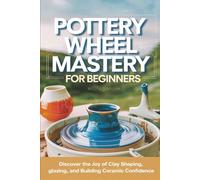 Pottery Wheel Mastery for Beginners: Discover the Joy of Clay Shaping, Glazing, and Building Ceramic Confidence