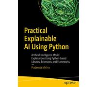 Practical Explainable AI Using Python: Artificial Intelligence Model Explanations Using Python-based Libraries, Extensions, and Frameworks