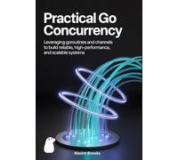 PRACTICAL GO CONCURRENCY: Leveraging Goroutines and Channels to Build Reliable, High-Performance, and Scalable Systems