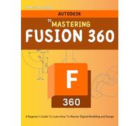 Practical Guide To Mastering Fusion 360 : A Beginner’s Guide To Learn How To Master Digital Modelling and Design