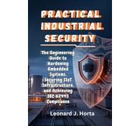 PRACTICAL INDUSTRIAL SECURITY: The Engineering Guide to Hardening Embedded Systems, Securing IIoT Infrastructure, and Achieving IEC 62443 Compliance
