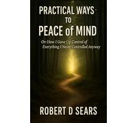 Practical Ways to Peace of Mind: Or: How I Gave Up Control of Everything I Never Controlled Anyway