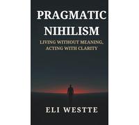 Pragmatic Nihilism: Living Without Meaning, Acting With Clarity: How to Find Purpose in a World Without Truth