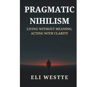 Pragmatic Nihilism: Living Without Meaning, Acting With Clarity: How to Find Purpose in a World Without Truth