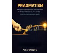 Pragmatism: A Beginner's Guide to the Distinctly American Philosophy of Practical Consequences, from Peirce to Dewey, Including the Will to Believe, Truth as What Works, and the Experimental Method