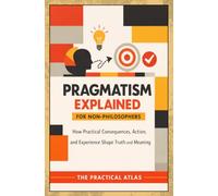 Pragmatism Explained for Non-Philosophers: How Practical Consequences, Action, and Experience Shape Truth and Meaning