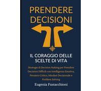 Prendere Decisioni: Il Coraggio delle Scelte di Vita: Strategie di Decision Making per Prendere Decisioni Difficili con Intelligenza Emotiva, Pensiero Critico, Mindset Decisionale e Problem Solving