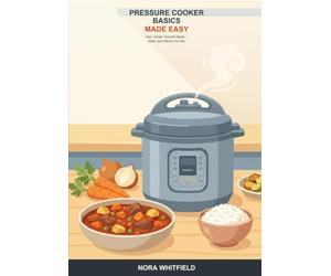 Pressure Cooker Basics Made Easy: A Beginner's Guide to Fast, Tender, Flavorful Meals -- Stovetop and Electric Pressure Cooking, Safely and Without the Fear