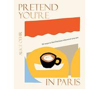 Pretend You're in Paris: 50 Ways to Feel Parisian Wherever You Are