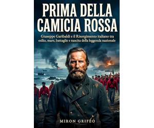 Prima della camicia rossa: Giuseppe Garibaldi e il Risorgimento italiano tra esilio, mare, battaglie e nascita della leggenda nazionale