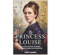 Princess Louise: The Untold Story of Queen Victoria’s Rebellious Daughter: How One Royal Defied the Crown, Revolutionized Art, and Challenged Victorian Royalty
