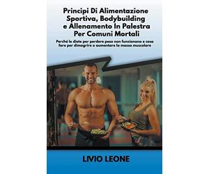 Principi di alimentazione sportiva, bodybuilding e allenamento in palestra per comuni mortali: Perché le diete per perdere peso non funzionano e cosa fare per dimagrire o aumentare la massa muscolare