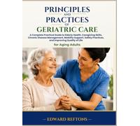 Principles and Practices of Geriatric Care: A Complete Practical Guide to Elderly Health, Caregiving Skills, Chronic Disease Management, Mobility Support, Safety Practices, and Improving Quality