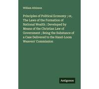 Principles of Political Economy ; or, The Laws of the Formation of National Wealth : Developed by Means of the Christian Law of Government ; Being the ... to the Hand-Loom Weavers' Commission