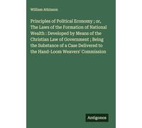 Principles of Political Economy ; or, The Laws of the Formation of National Wealth : Developed by Means of the Christian Law of Government ; Being the ... to the Hand-Loom Weavers' Commission