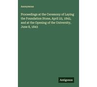 Proceedings at the Ceremony of Laying the Foundation Stone, April 23, 1842, and at the Opening of the University, June 8, 1843