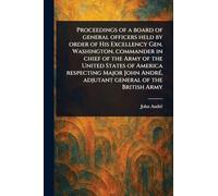 Proceedings of a Board of General Officers Held by Order of His Excellency Gen. Washington, Commander in Chief of the Army of the United States of ... André, Adjutant General of the British Army