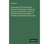 Proceedings of the First Annual Reunion of the Society of Alumni of Georgetown University, District of Columbia. Held at the College on Thursday, the 23d Day of June, 1881