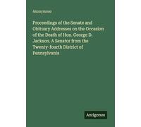 Proceedings of the Senate and Obituary Addresses on the Occasion of the Death of Hon. George D. Jackson. A Senator from the Twenty-fourth District of Pennsylvania