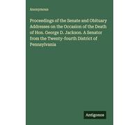 Proceedings of the Senate and Obituary Addresses on the Occasion of the Death of Hon. George D. Jackson. A Senator from the Twenty-fourth District of Pennsylvania