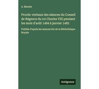 Procès-verbaux des séances du Conseil de Régence du roi Charles VIII pendant les mois d'août 1484 à janvier 1485: Publiés d'après les manuscrits de la Bibliothèque Royale