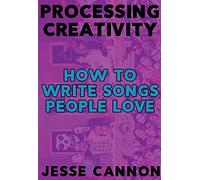 Processing Creativity: The Tools, Practices and Habits Used to Make Music You're Happy with: How To Write Songs People Love