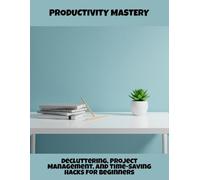 Productivity Mastery: Decluttering, Project Management, And Time-Saving Hacks For Beginners