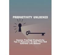 Productivity Unlocked: Concise Practical Productivity Tips & Resources To Save Time And Cultivate Life Balance