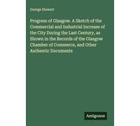 Progress of Glasgow. A Sketch of the Commercial and Industrial Increase of the City During the Last Century, as Shown in the Records of the Glasgow Chamber of Commerce, and Other Authentic Documents