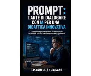 Prompt: L'Arte di Dialogare con l'Intelligenza Artificiale per una Didattica Innovativa: Guida pratica per insegnanti e educatori all'uso creativo dei comandi testuali nell'era dell'IA generativa