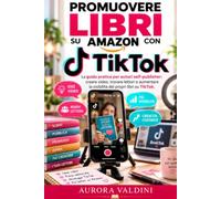Promuovere libri su Amazon con TikTok: La guida pratica per autori self-publisher: creare video, trovare lettori e aumentare la visibilità dei propri libri su TikTok