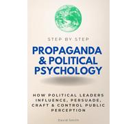 Propaganda & Political Psychology Step by Step: How Political Leaders Influence, Persuade, Craft & Control Public Perception