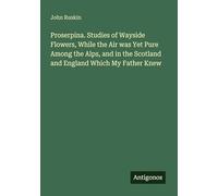 Proserpina. Studies of Wayside Flowers, While the Air was Yet Pure Among the Alps, and in the Scotland and England Which My Father Knew