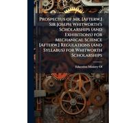 Prospectus of Mr. [Afterw.] Sir Joseph Whitworth's Scholarships (And Exhibitions) for Mechanical Science [Afterw.] Regulations (And Syllabus) for Whitworth Scholarships