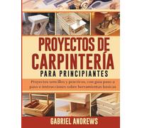 Proyectos de Carpintería para Principiantes: Proyectos sencillos y prácticos, con guía paso a paso e instrucciones sobre herramientas básicas